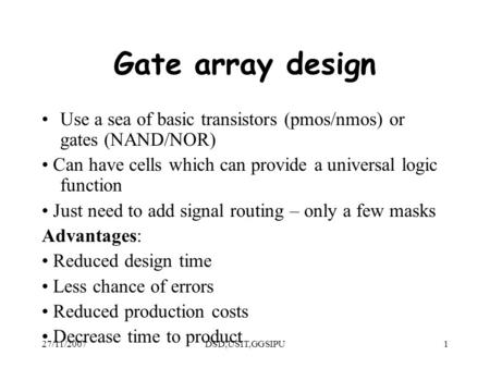 27/11/2007DSD,USIT,GGSIPU1 Gate array design Use a sea of basic transistors (pmos/nmos) or gates (NAND/NOR) Can have cells which can provide a universal.