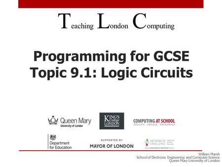 Programming for GCSE Topic 9.1: Logic Circuits T eaching L ondon C omputing William Marsh School of Electronic Engineering and Computer Science Queen Mary.