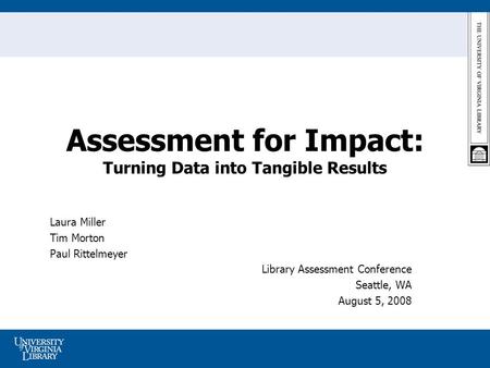 Assessment for Impact: Turning Data into Tangible Results Laura Miller Tim Morton Paul Rittelmeyer Library Assessment Conference Seattle, WA August 5,