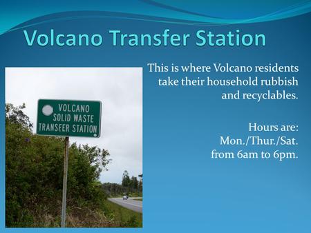 This is where Volcano residents take their household rubbish and recyclables. Hours are: Mon./Thur./Sat. from 6am to 6pm.