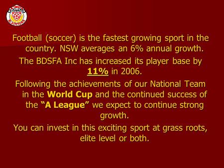 Football (soccer) is the fastest growing sport in the country. NSW averages an 6% annual growth. The BDSFA Inc has increased its player base by 11% in.