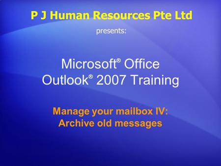 Microsoft ® Office Outlook ® 2007 Training Manage your mailbox IV: Archive old messages P J Human Resources Pte Ltd presents: