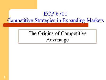 1 ECP 6701 Competitive Strategies in Expanding Markets The Origins of Competitive Advantage.