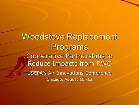 Woodstove Replacement Programs Cooperative Partnerships to Reduce Impacts from RWC USEPAs Air Innovations Conference Chicago, August 10 -12.