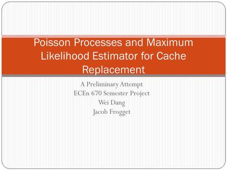 A Preliminary Attempt ECEn 670 Semester Project Wei Dang Jacob Frogget Poisson Processes and Maximum Likelihood Estimator for Cache Replacement.