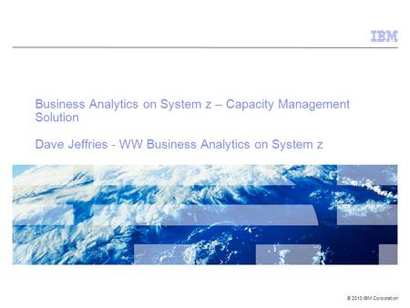 © 2010 IBM Corporation Business Analytics on System z – Capacity Management Solution Dave Jeffries - WW Business Analytics on System z.