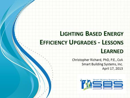 L IGHTING B ASED E NERGY E FFICIENCY U PGRADES - L ESSONS L EARNED Christopher Richard, PhD, P.E., CxA Smart Building Systems, Inc. April 17, 2013.