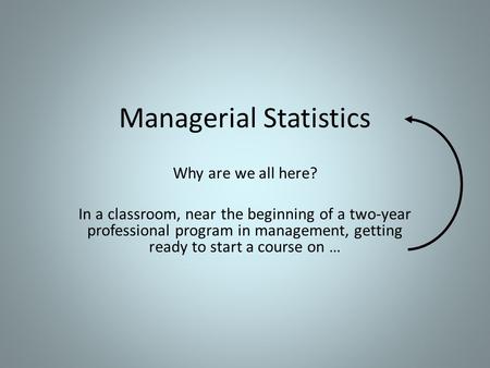 Managerial Statistics Why are we all here? In a classroom, near the beginning of a two-year professional program in management, getting ready to start.