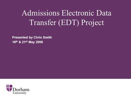 Admissions Electronic Data Transfer (EDT) Project Presented by Chris Smith 16 th & 21 st May 2008.