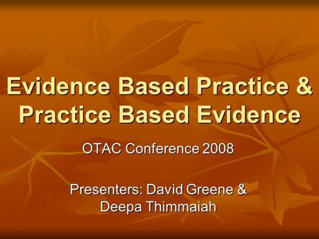 Evidence Based Practice & Practice Based Evidence OTAC Conference 2008 Presenters: David Greene & Deepa Thimmaiah.