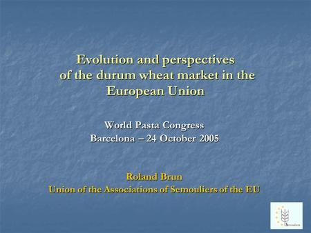 Evolution and perspectives of the durum wheat market in the European Union World Pasta Congress Barcelona – 24 October 2005 Roland Brun Union of the Associations.