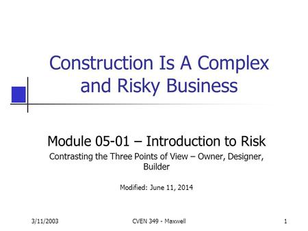 3/11/2003CVEN 349 - Maxwell1 Construction Is A Complex and Risky Business Module 05-01 – Introduction to Risk Contrasting the Three Points of View – Owner,