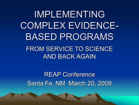 IMPLEMENTING COMPLEX EVIDENCE- BASED PROGRAMS FROM SERVICE TO SCIENCE AND BACK AGAIN REAP Conference Santa Fe, NM March 20, 2008.