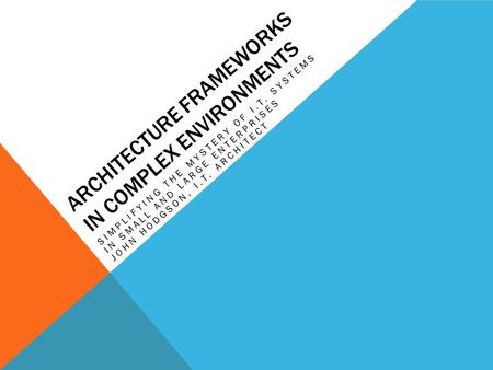 ARCHITECTURE FRAMEWORKS IN COMPLEX ENVIRONMENTS SIMPLIFYING THE MYSTERY OF I.T. SYSTEMS IN SMALL AND LARGE ENTERPRISES JOHN HODGSON, I.T. ARCHITECT.