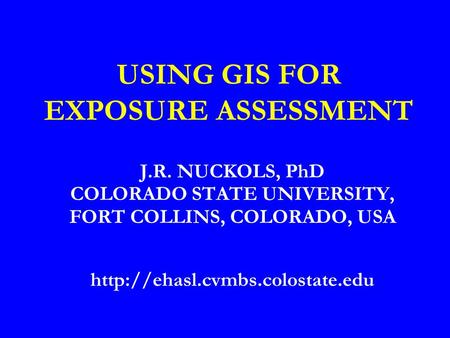 USING GIS FOR EXPOSURE ASSESSMENT J.R. NUCKOLS, PhD COLORADO STATE UNIVERSITY, FORT COLLINS, COLORADO, USA