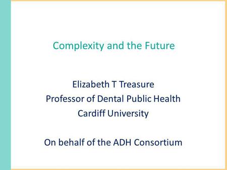 Complexity and the Future Elizabeth T Treasure Professor of Dental Public Health Cardiff University On behalf of the ADH Consortium.