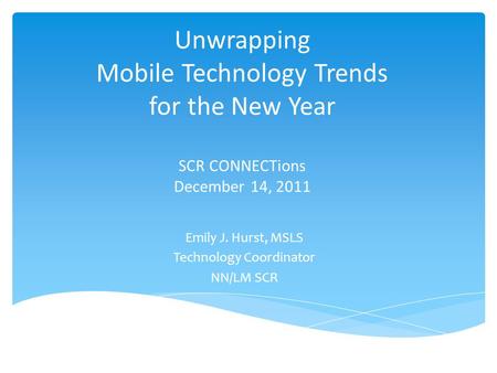 Unwrapping Mobile Technology Trends for the New Year SCR CONNECTions December 14, 2011 Emily J. Hurst, MSLS Technology Coordinator NN/LM SCR.