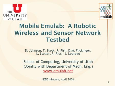 Emulab 1 Mobile Emulab: A Robotic Wireless and Sensor Network Testbed D. Johnson, T. Stack, R. Fish, D.M. Flickinger, L. Stoller, R. Ricci, J. Lepreau.