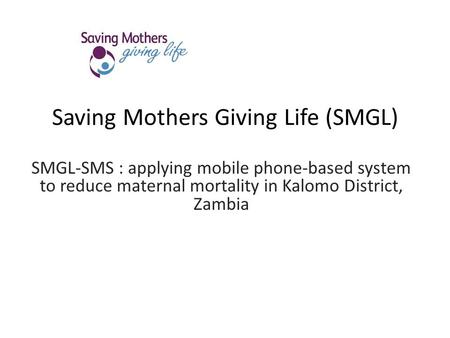 Saving Mothers Giving Life (SMGL) SMGL-SMS : applying mobile phone-based system to reduce maternal mortality in Kalomo District, Zambia.