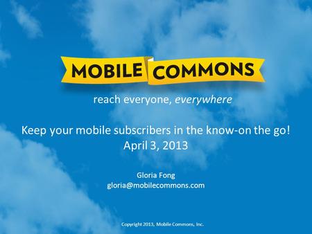 Copyright 2013, Mobile Commons, Inc. reach everyone, everywhere Keep your mobile subscribers in the know-on the go! April 3, 2013 Gloria Fong