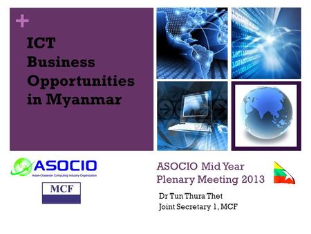 + ASOCIO Mid Year Plenary Meeting 2013 Dr Tun Thura Thet Joint Secretary 1, MCF ICT Business Opportunities in Myanmar.