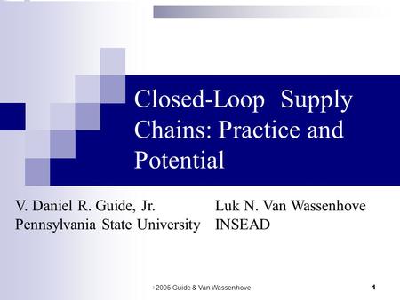 © 2005 Guide & Van Wassenhove1 Closed-Loop Supply Chains: Practice and Potential V. Daniel R. Guide, Jr.Luk N. Van Wassenhove Pennsylvania State UniversityINSEAD.