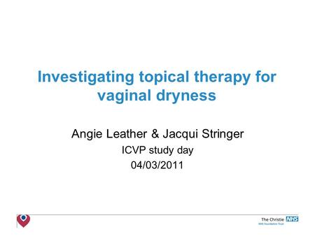 The Christie NHS Foundation Trust Investigating topical therapy for vaginal dryness Angie Leather & Jacqui Stringer ICVP study day 04/03/2011.