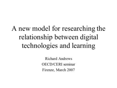 A new model for researching the relationship between digital technologies and learning Richard Andrews OECD/CERI seminar Firenze, March 2007.