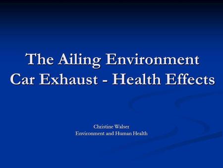 The Ailing Environment Car Exhaust - Health Effects Christine Walser Environment and Human Health.