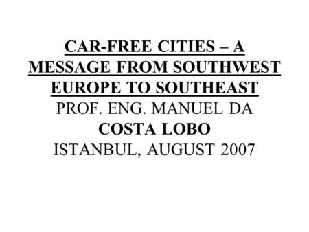 CAR-FREE CITIES – A MESSAGE FROM SOUTHWEST EUROPE TO SOUTHEAST PROF. ENG. MANUEL DA COSTA LOBO ISTANBUL, AUGUST 2007.