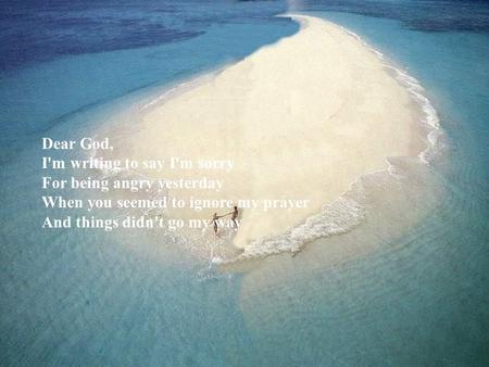 Dear God, I'm writing to say I'm sorry For being angry yesterday When you seemed to ignore my prayer And things didn't go my way.