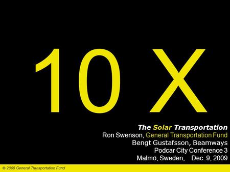 10 X The Solar Transportation Ron Swenson, General Transportation Fund Bengt Gustafsson, Beamways Podcar City Conference 3 Malmö, Sweden, Dec. 9, 2009.