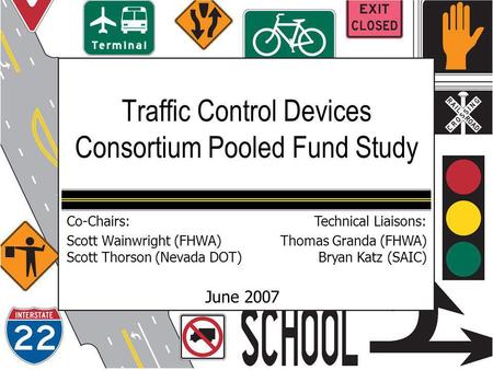 Traffic Control Devices Consortium Pooled Fund Study June 2007 Co-Chairs: Scott Wainwright (FHWA) Scott Thorson (Nevada DOT) Technical Liaisons: Thomas.