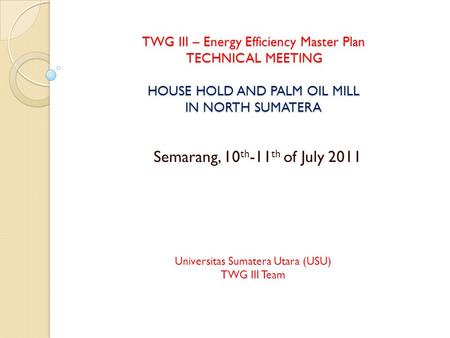 TWG III – Energy Efficiency Master Plan TECHNICAL MEETING HOUSE HOLD AND PALM OIL MILL IN NORTH SUMATERA Semarang, 10 th -11 th of July 2011 Universitas.