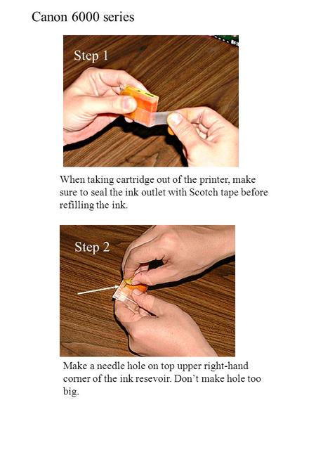 Canon 6000 series When taking cartridge out of the printer, make sure to seal the ink outlet with Scotch tape before refilling the ink. Step 1 Step 2 Make.