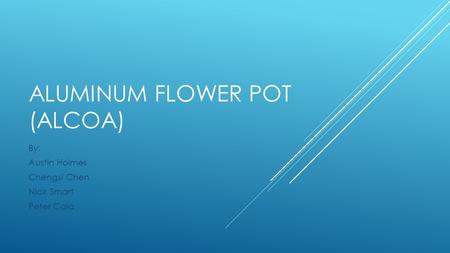 ALUMINUM FLOWER POT (ALCOA) By: Austin Holmes Chengsi Chen Nick Smart Peter Cala.