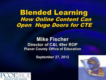 Blended Learning How Online Content Can Open Huge Doors for CTE Mike Fischer Director of C&I, 49er ROP Placer County Office of Education September 27,