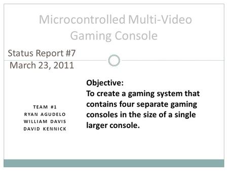 TEAM #1 RYAN AGUDELO WILLIAM DAVIS DAVID KENNICK Microcontrolled Multi-Video Gaming Console Status Report #7 March 23, 2011 Objective: To create a gaming.