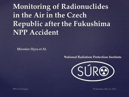 Wednesday, May 16, 2012IRPA 13 Glasgow Monitoring of Radionuclides in the Air in the Czech Republic after the Fukushima NPP Accident Miroslav Hyza et Al.