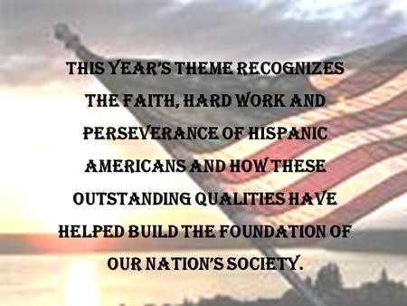 This years theme recognizes the faith, hard work and perseverance of Hispanic Americans and how these outstanding qualities have helped build the foundation.