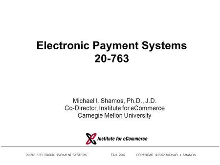 20-763 ELECTRONIC PAYMENT SYSTEMS FALL 2002COPYRIGHT © 2002 MICHAEL I. SHAMOS Electronic Payment Systems 20-763 Michael I. Shamos, Ph.D., J.D. Co-Director,