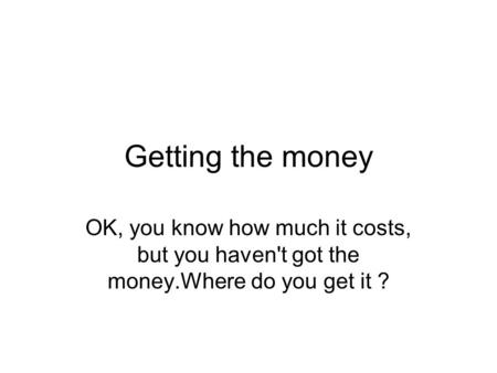 Getting the money OK, you know how much it costs, but you haven't got the money.Where do you get it ?