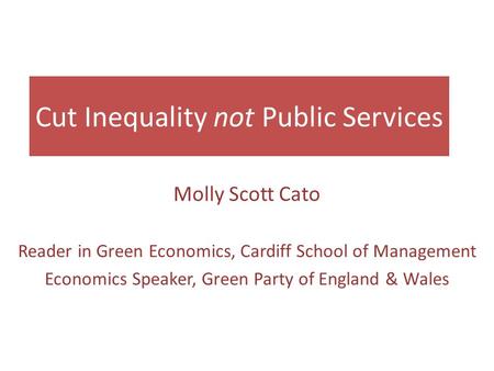 Cut Inequality not Public Services Molly Scott Cato Reader in Green Economics, Cardiff School of Management Economics Speaker, Green Party of England &