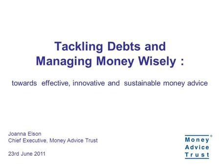 Tackling Debts and Managing Money Wisely : towards effective, innovative and sustainable money advice Joanna Elson Chief Executive, Money Advice Trust.