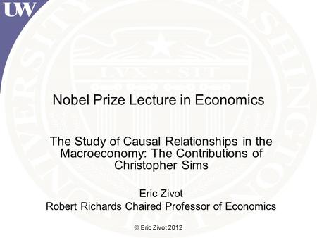 © Eric Zivot 2012 Nobel Prize Lecture in Economics The Study of Causal Relationships in the Macroeconomy: The Contributions of Christopher Sims Eric Zivot.