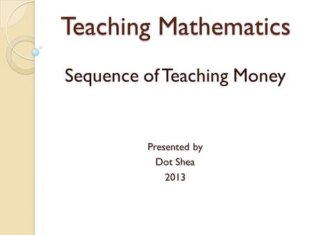 Teaching Mathematics Sequence of Teaching Money Presented by Dot Shea 2013.