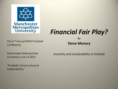 Financial Fair Play? By Steve Menary Austerity and Sustainability in Football The 2 nd Annual MMU Football Conference Manchester Metropolitan University.