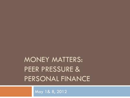 MONEY MATTERS: PEER PRESSURE & PERSONAL FINANCE May 1& 8, 2012.