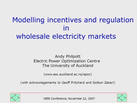 NERI Conference, November 22, 2007 Modelling incentives and regulation in wholesale electricity markets Andy Philpott Electric Power Optimization Centre.