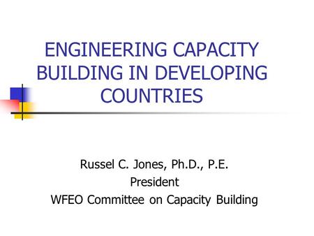 ENGINEERING CAPACITY BUILDING IN DEVELOPING COUNTRIES Russel C. Jones, Ph.D., P.E. President WFEO Committee on Capacity Building.